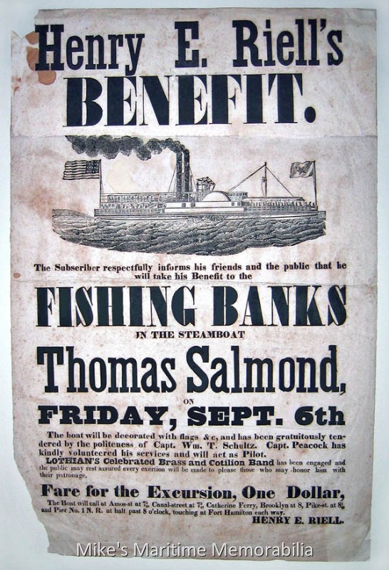 THOMAS SALMOND Advertising Bill, New York City, NY – 1844 An 1844 advertising bill for a Benefit outing (fund raising charter) to the "Fishing Banks" aboard the steamboat "THOMAS SALMOND". The advertisement says "Henry E. Riell's benefit. The subscriber respectfully informs his friends and the public that he will take his Benefit to the fishing banks in the steamboat THOMAS SALMOND on Friday, Sept. 6th" "The boat will be decorated with flags &c, and has been gratuitously tendered by the politeness of Capt. Wm. T. Schulz. Capt. Peacock has kindly volunteered his services and will act as Pilot. Lothian's Celebrated Brass and Cotilion Band has been engaged and the public may rest assured every exertion will be made to please those who may honor him with their patronage. Fare for the excursion, One Dollar. The boat will call at Amos-St at 7½, Canal Street at 7¾, Catherine Ferry, Brooklyn at 8, Pike-St. at 8¼, and Pier No. 1 N.R. at half past 8 o'clock, touching at Fort Hamilton each way. Henry E. Riell." Steamboats during this era advertised trips to the "Fishing Banks", which was the generic term used for any of the regional ocean fishing grounds. Often, steamboats that made fishing excursions had both a Captain and Pilot (or Fishing Pilot) aboard. The Captain operated the vessel and the Pilot was responsible for directing the Captain how to navigate the vessel over prime (and often secret) fishing spots. A musical band for added entertainment was also a very common feasture on these trips.