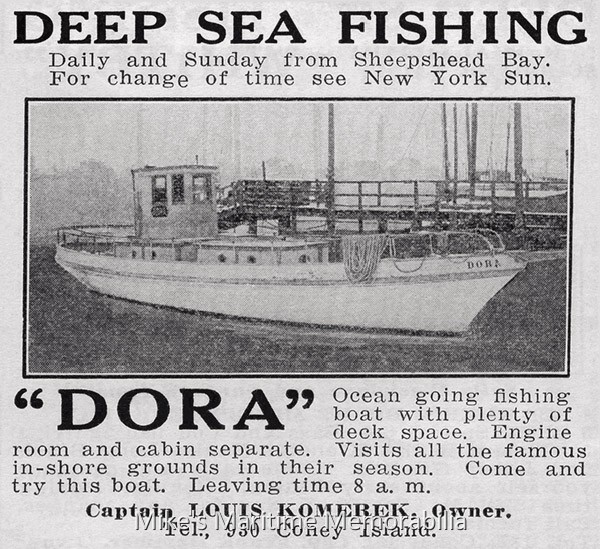 DORA, Brooklyn, NY – 1918 This 1918 advertisement promotes Captain Louis Komereck's "DORA" from Sheepshead Bay, Brooklyn, NY. The "DORA" was built in 1904 at Hoboken, New Jersey. In 1940, Captain Bill Ryan purchased the "DORA" and then sailed her from the Gerritsen Beach section of Brooklyn, NY. She was dismantled in 1952.
