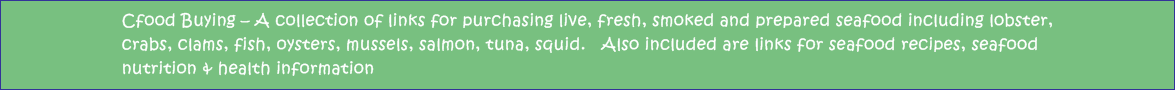 Cfood Buying - A collection of links for purchasing live, fresh, smoked and prepared seafood including lobster, crabs, clams, fish, oysters, mussels, salmon, tuna, squid.   Also included are links for seafood recipes, seafood nutrition & health information