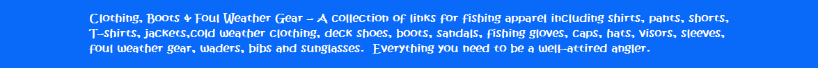 Clothing, Boots & Foul Weather Gear - A collection of links for fishing apparel including shirts, pants shorts, T-shirts, jackets, cold weather clothing, deck shoes, boots, sandals, fishing gloves, caps, hats, visors, sleeves, foul weather gear, waders, bibs and sunglasses.   Everything you need to be a well-attired angler.