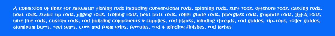 A collection of links for saltwater fishing rods including conventional rods, spinning rods, surf rods, offshore rods, casting rods, boat rods, stand-up rods, jigging rods, trolling rods, bent butt rods, roller guide rods, fiberglass rods, graphite rods, IGFA rods, wire line rods, custom rods, rod building components & supplies, rod blanks, winding threads, rod guides, tip-tops, roller guides, aluminum butts, reel seats, cork and foam grips, ferrules, rod & winding finishes, rod lathes