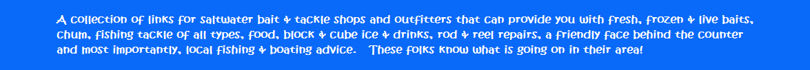 A collection of links for saltwater bait & tackle shops and outfitters that can provide you with fresh, frozen & live baits, chum, fishing tackle of all types, food, block & cube ice & drinks, rod & reel repairs, a friendly face behind the counter and most importantly, local fishing & boating advice.   These folks know what is going on in their area!!
