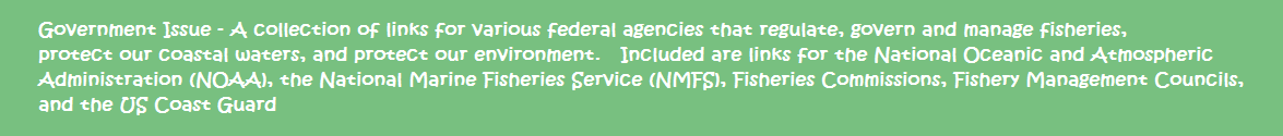 Government Issue - A collection of links for various federal agencies that regulate, govern and manage fisheries, protect our coastal waters, and protect our environment.   Included are links for the National Oceanic and Atmospheric Administration (NOAA), the National Marine Fisheries Service (NMFS), Fishery Management Councils, and the US Coast Guard